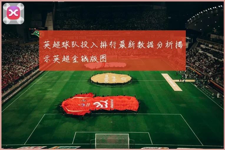 英超球队投入排行最新数据分析揭示英超金钱版图