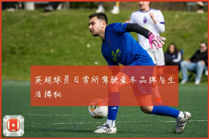 英超球员日常所驾驶豪车品牌与生活揭秘