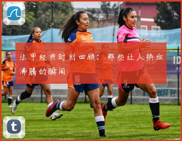 法甲经典时刻回顾:那些让人热血沸腾的瞬间